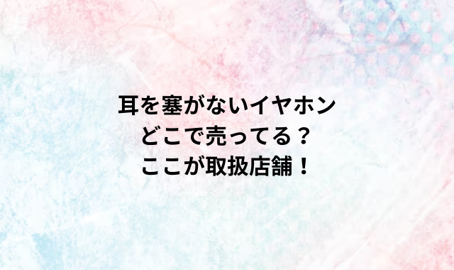 耳を塞がないイヤホンどこで売ってる？ ここが取扱店舗！