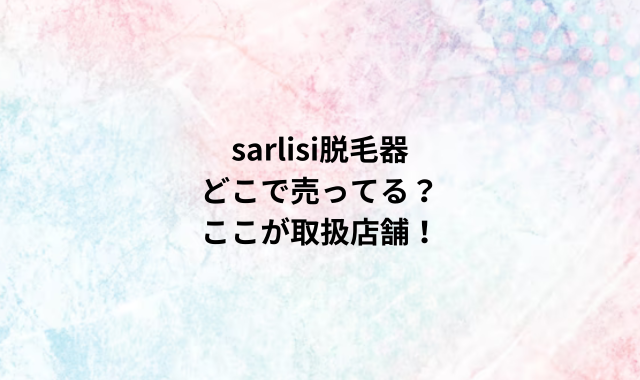 sarlisi脱毛器どこで売ってる？ここが取扱店舗！