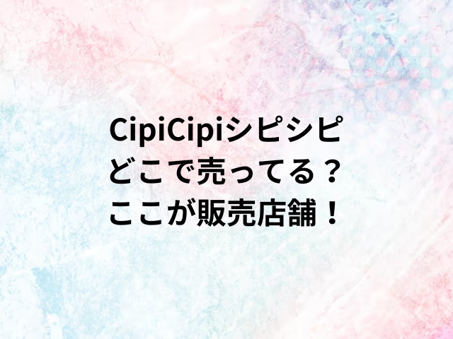 CipiCipiシピシピどこで売ってる？ここが販売店舗！