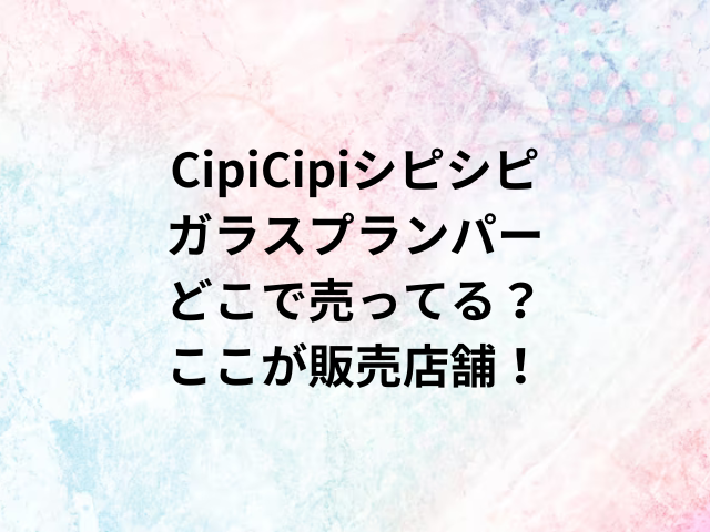 CipiCipiシピシピガラスプランパーどこで売ってる？ここが販売店舗！