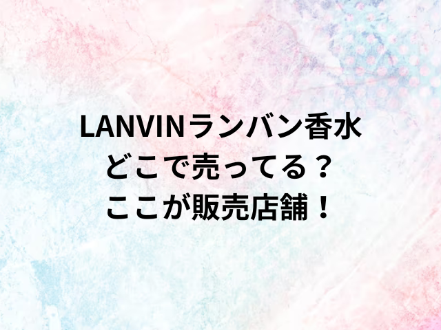 LANVINランバン香水どこで売ってる？ここが販売店舗！