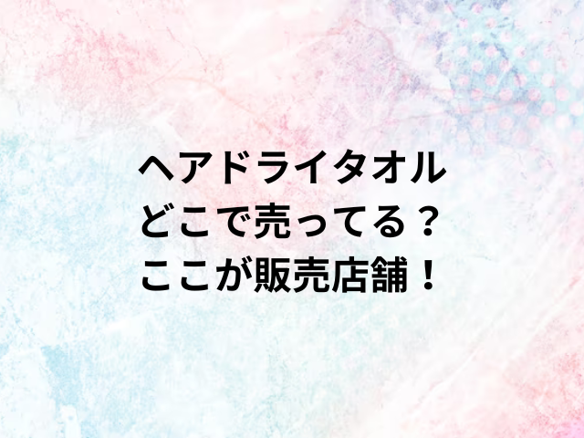 ヘアドライタオルどこで売ってる？ここが販売店舗！