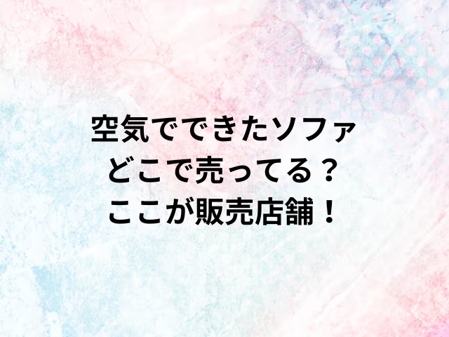 空気でできたソファどこで売ってる？ここが販売店舗！