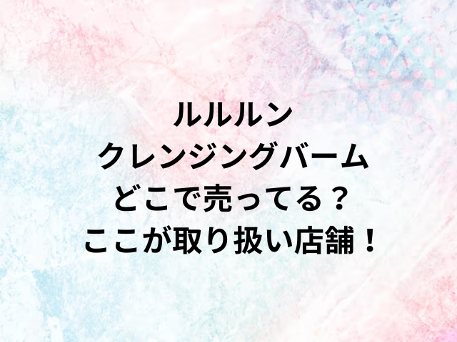 ルルルンクレンジングバームどこで売ってる？ここが取り扱い店舗！