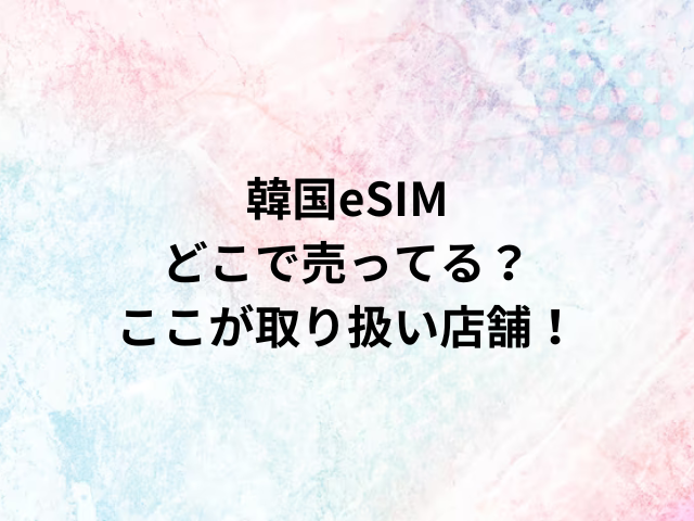 韓国eSIMどこで売ってる？ここが取り扱い店舗！