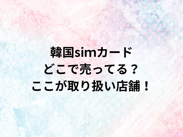 韓国siｍカードどこで売ってる？ここが取り扱い店舗！