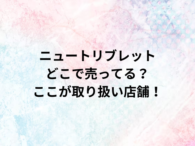 ニュートリブレットどこで売ってる？ここが取り扱い店舗！