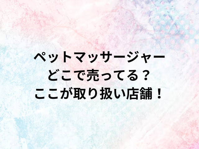 ペットマッサージャーどこで売ってる？ここが取り扱い店舗！