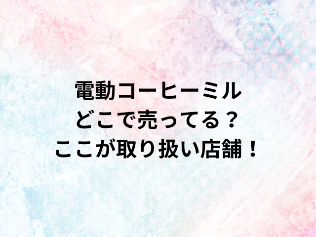 電動コーヒーミルどこで売ってる？ここが取り扱い店舗！