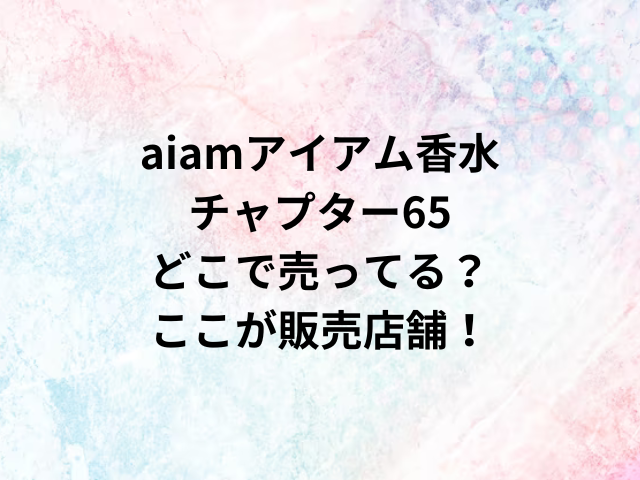 aiamアイアム香水チャプター65どこで売ってる？ここが販売店舗！