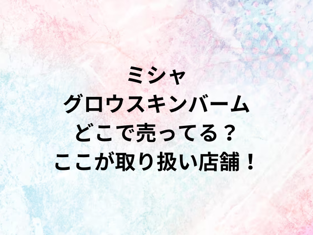 ミシャグロウスキンバームどこで売ってる？ここが取り扱い店舗！