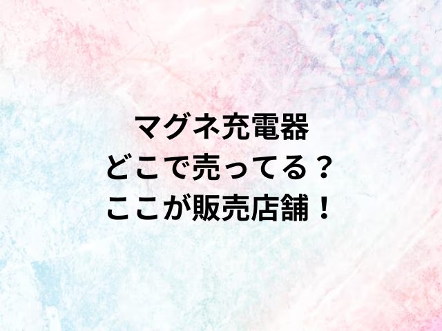 マグネ充電器どこで売ってる？ここが販売店舗！