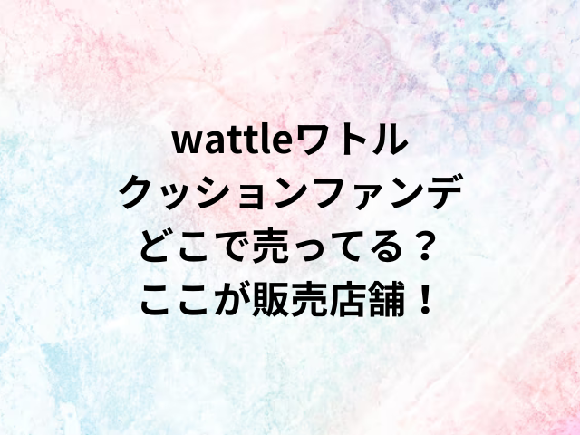 wattleクッションファンデーションどこで売ってる？ここが販売店舗！