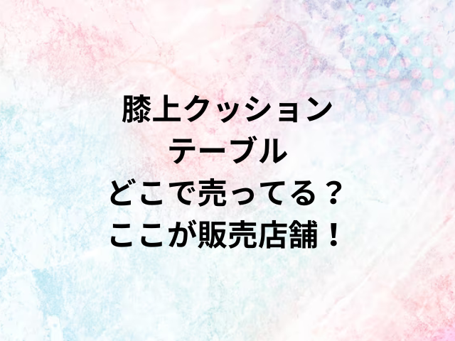 膝上クッションテーブルどこで売ってる？ここが販売店舗！