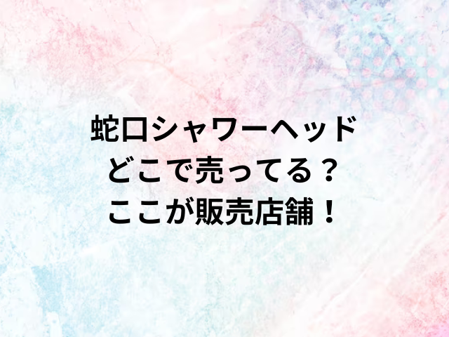 蛇口シャワーヘッドどこで売ってる？ここが販売店舗！