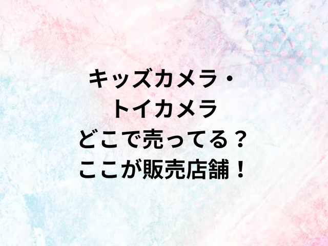 キッズカメラ・トイカメラどこで売ってる？ここが販売店舗！
