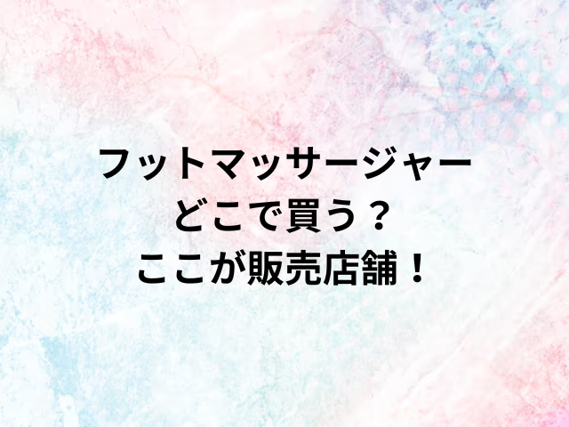フットマッサージャーどこで買う？ここが販売店舗！