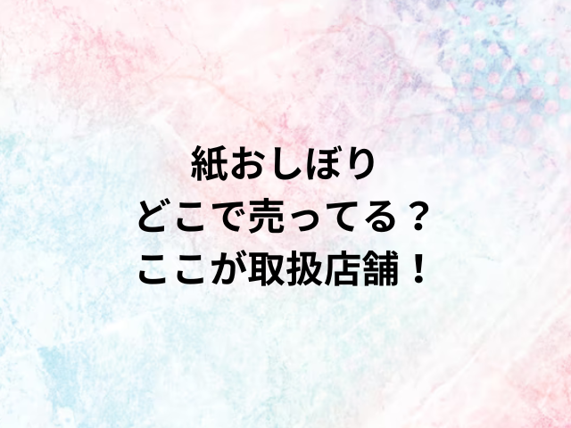 紙おしぼりどこで売ってる？ここが取扱店舗！