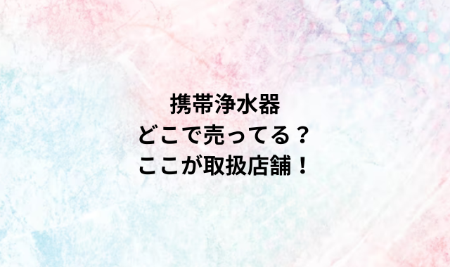 携帯浄水器どこで売ってる？ここが取扱店舗！