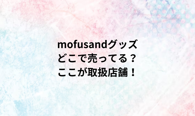 mofusandグッズどこで売ってる？ここが取扱店舗！