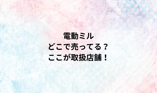 電動ミルどこで売ってる？ここが取扱店舗！