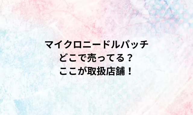 マイクロニードルパッチどこで売ってる？ここが取扱店舗！