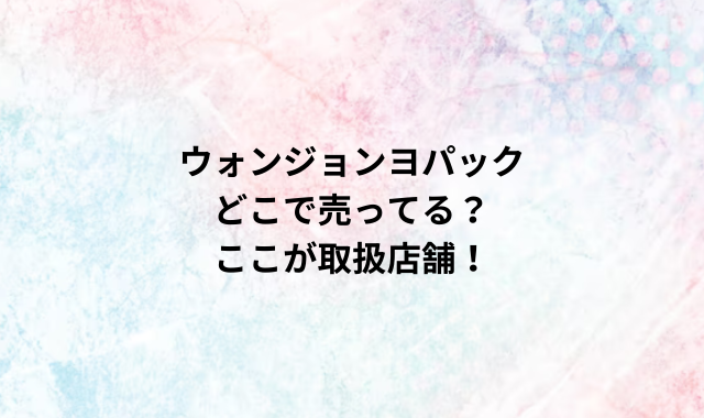 ウォンジョンヨパックどこで売ってる？ここが取扱店舗！