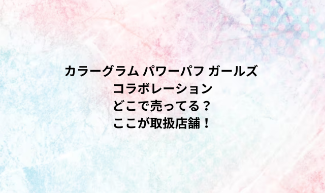 カラーグラム パワーパフ ガールズ コラボレーションどこで売ってる？ここが取扱店舗！