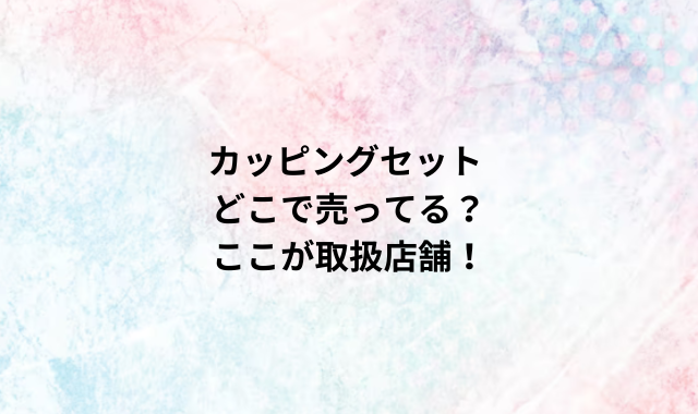 カッピングセットどこで売ってる？ここが取扱店舗！