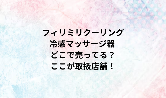 フィリミリクーリング冷感マッサージ器どこで売ってる？ここが取扱店舗！