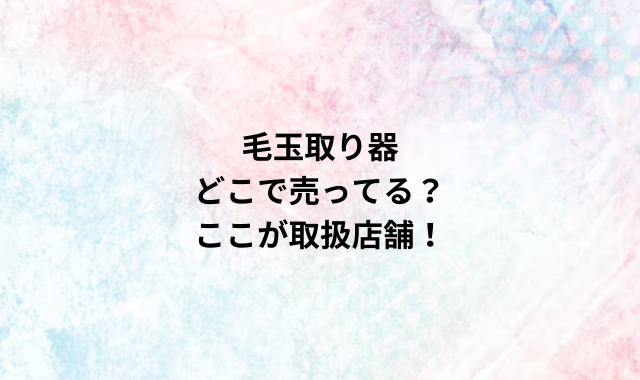 毛玉取り器どこで売ってる？ここが取扱店舗！