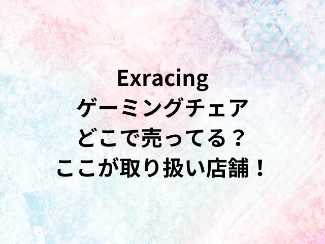 Exracingゲーミングチェアどこで売ってる？ここが取り扱い店舗！