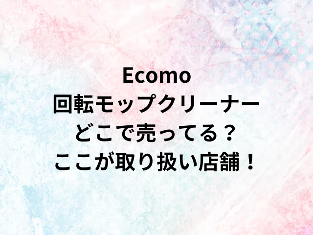 Ecomo回転モップクリーナーどこで売ってる？ここが取り扱い店舗！