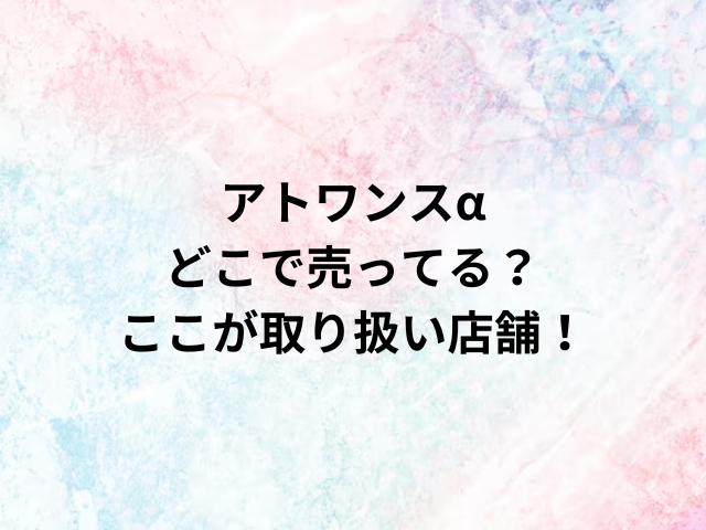 アトワンスαどこで売ってる？ここが取り扱い店舗！