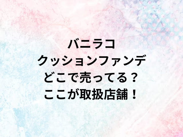 バニラコクッションファンデどこで売ってる？ここが取扱店舗！