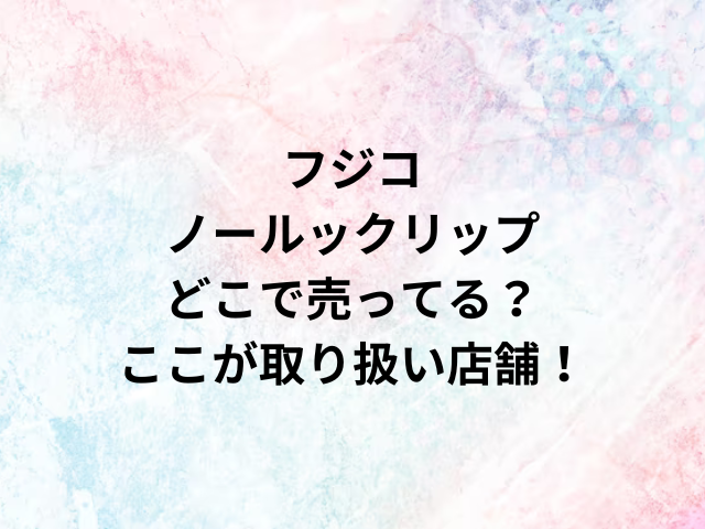 Fujikoフジコノールックリップどこで売ってる？ここが取り扱い店舗！