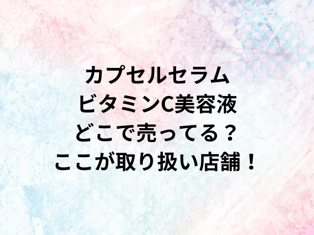 カプセルセラムビタミンC美容液どこで売ってる？ここが取り扱い店舗！