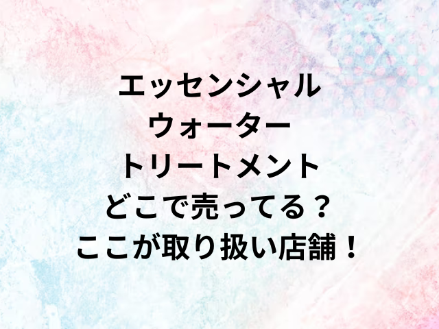 エッセンシャルウォータートリートメントどこで売ってる？ここが取り扱い店舗！