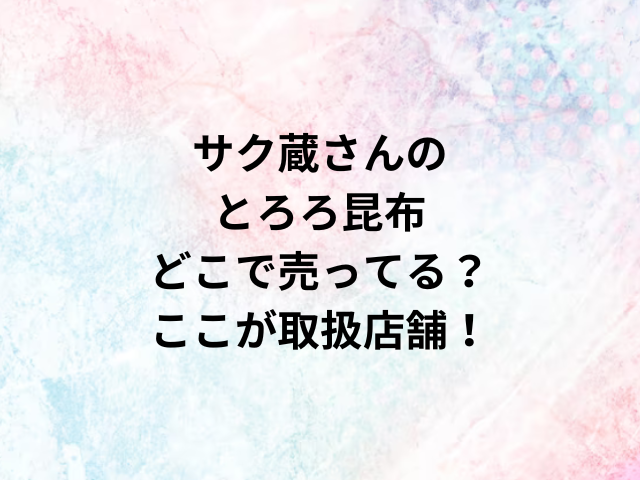 サク蔵さんのとろろ昆布どこで売ってる？ここが取扱店舗！