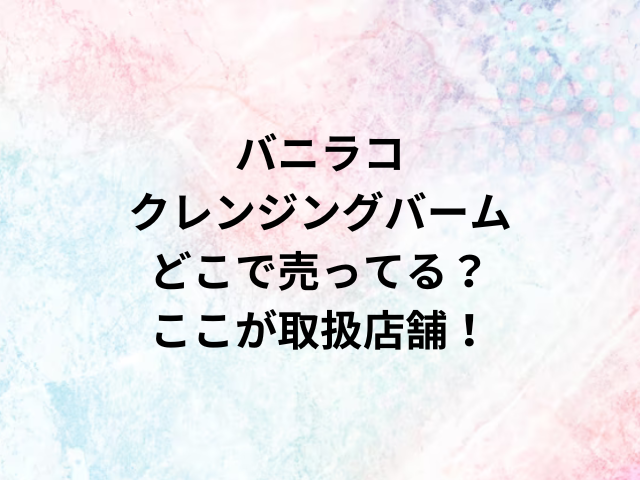 バニラコクレンジングバームどこで売ってる？ここが取扱店舗！