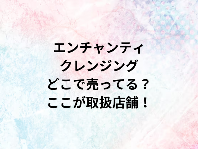 エンチャンティクレンジングどこで売ってる？ここが取扱店舗！