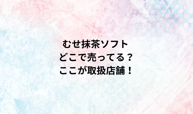 むせ抹茶ソフトどこで売ってる？ここが取扱店舗！