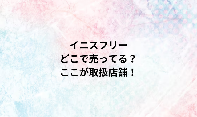 イニスフリーどこで売ってる？ここが取扱店舗！