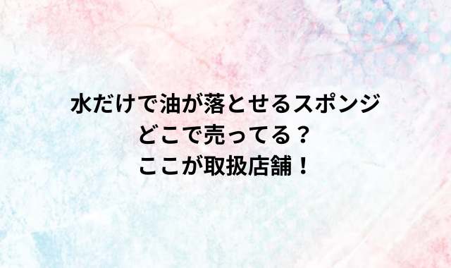 水だけで油が落とせるスポンジどこで売ってる？ここが取扱店舗！