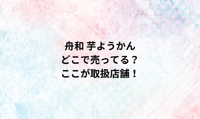 舟和 芋ようかんどこで売ってる？ここが取扱店舗！