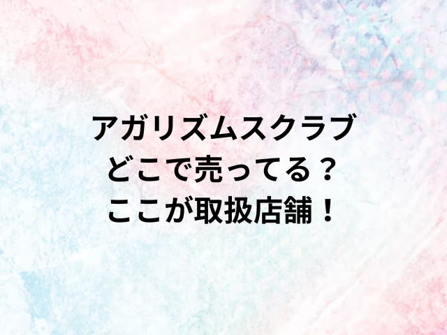 アガリズムスクラブどこで売ってる？ここが取扱店舗！