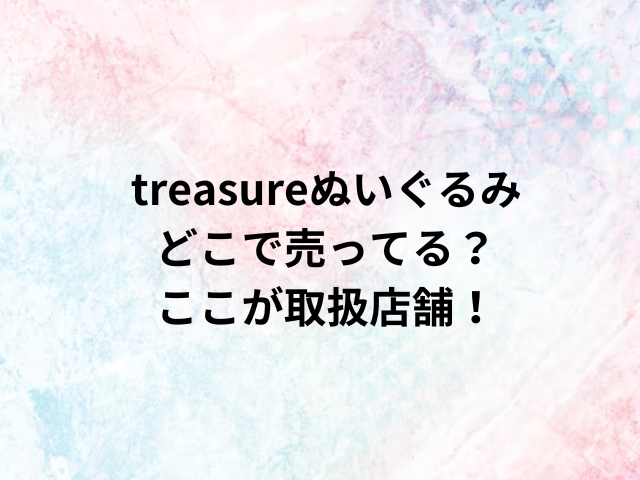 treasureぬいぐるみどこで売ってる？ここが取扱店舗！