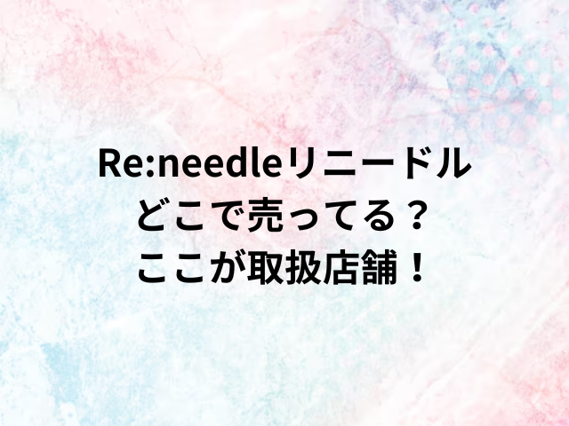 Re:needleリニードルどこで売ってる？ここが取扱店舗！