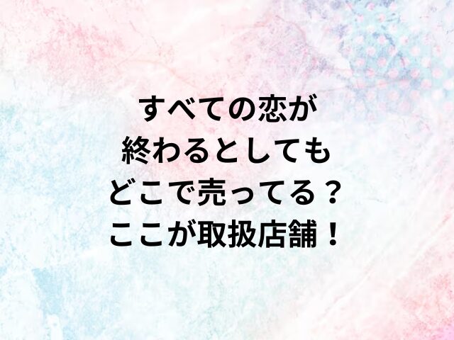 すべての恋が終わるとしてもどこで売ってる？ここが取扱店舗！