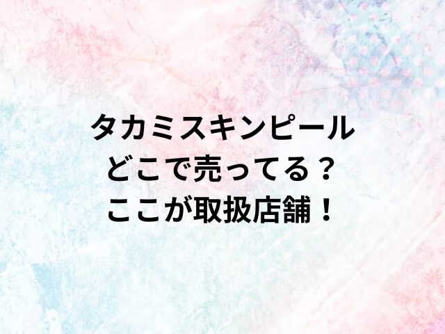 タカミスキンピールどこで売ってる？ここが取扱店舗！